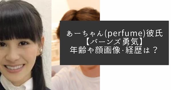 あーちゃん Perfume 彼氏 バーンズ勇気の年齢や顔画像 経歴などプロフィール なんでもカフェ